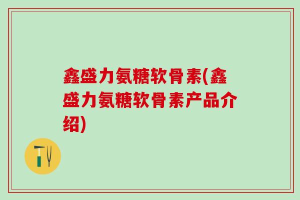 鑫盛力氨糖软骨素(鑫盛力氨糖软骨素产品介绍)