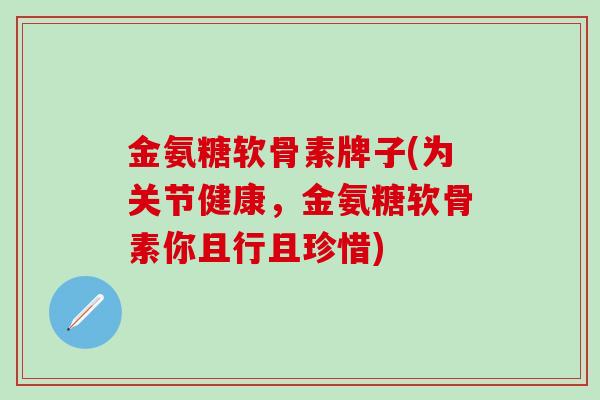 金氨糖软骨素牌子(为关节健康，金氨糖软骨素你且行且珍惜)