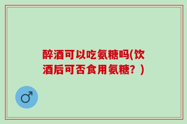 醉酒可以吃氨糖吗(饮酒后可否食用氨糖？)