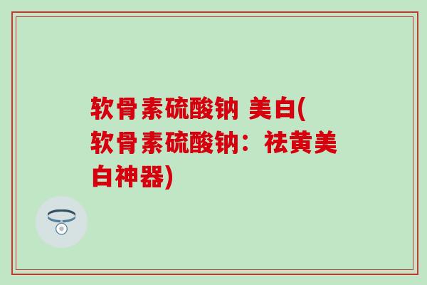 软骨素硫酸钠 美白(软骨素硫酸钠：祛黄美白神器)