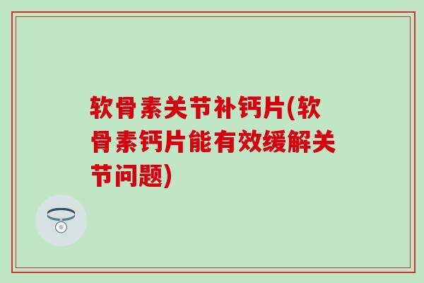 软骨素关节补钙片(软骨素钙片能有效缓解关节问题)