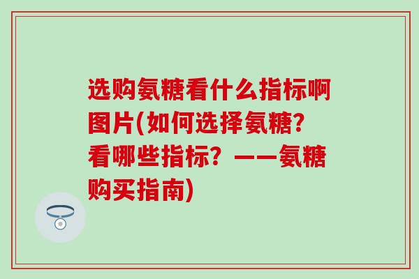 选购氨糖看什么指标啊图片(如何选择氨糖？看哪些指标？——氨糖购买指南)
