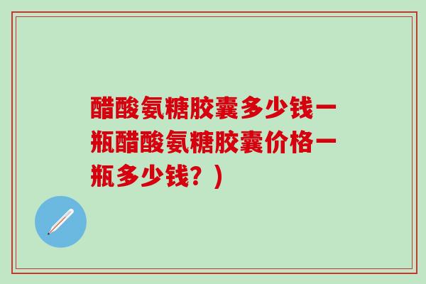 醋酸氨糖胶囊多少钱一瓶醋酸氨糖胶囊价格一瓶多少钱？)