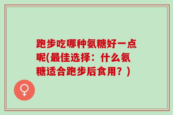 跑步吃哪种氨糖好一点呢(最佳选择：什么氨糖适合跑步后食用？)