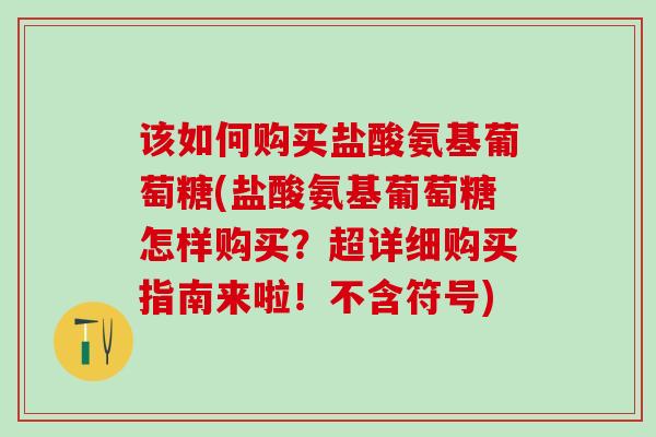 该如何购买盐酸氨基葡萄糖(盐酸氨基葡萄糖怎样购买？超详细购买指南来啦！不含符号)