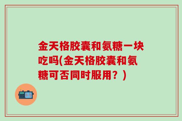 金天格胶囊和氨糖一块吃吗(金天格胶囊和氨糖可否同时服用？)