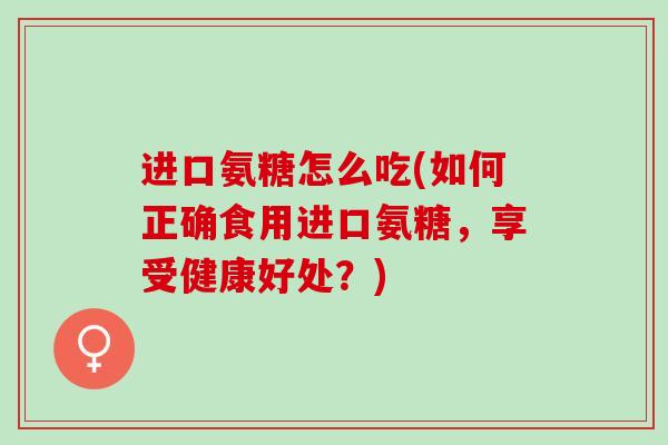 进口氨糖怎么吃(如何正确食用进口氨糖，享受健康好处？)