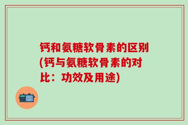 钙和氨糖软骨素的区别(钙与氨糖软骨素的对比：功效及用途)