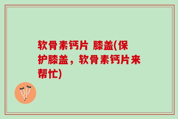 软骨素钙片 膝盖(保护膝盖，软骨素钙片来帮忙)