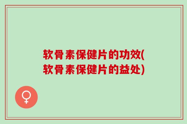软骨素保健片的功效(软骨素保健片的益处)
