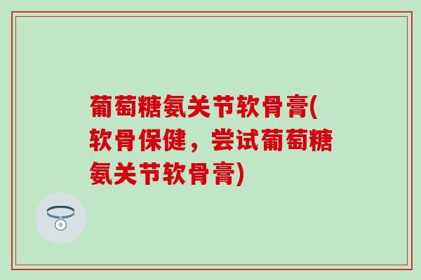 葡萄糖氨关节软骨膏(软骨保健，尝试葡萄糖氨关节软骨膏)