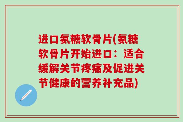 进口氨糖软骨片(氨糖软骨片开始进口：适合缓解关节疼痛及促进关节健康的营养补充品)