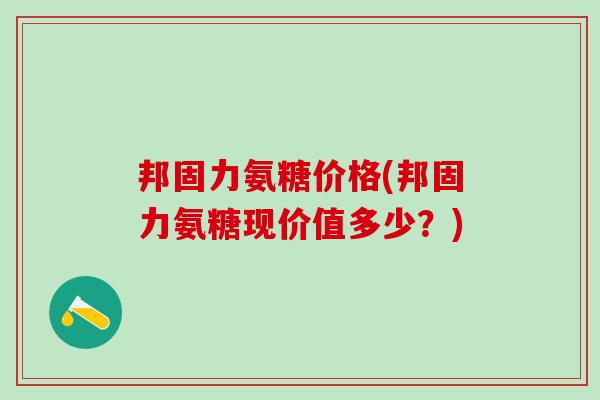 邦固力氨糖价格(邦固力氨糖现价值多少？)