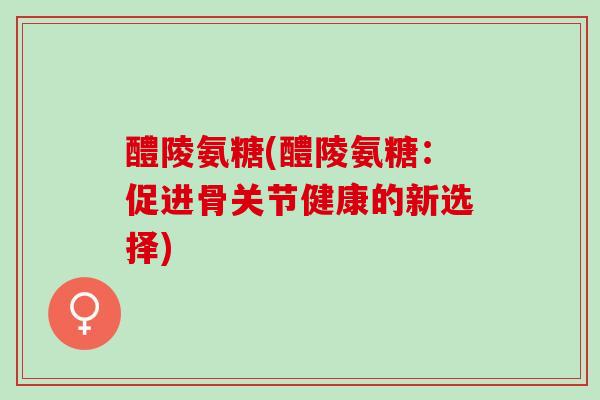 醴陵氨糖(醴陵氨糖：促进骨关节健康的新选择)