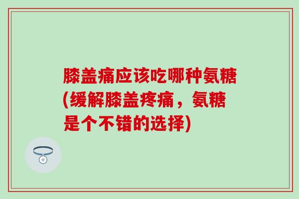 膝盖痛应该吃哪种氨糖(缓解膝盖，氨糖是个不错的选择)