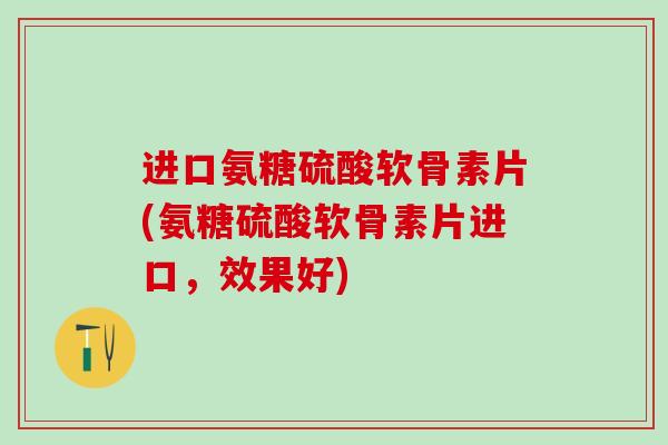 进口氨糖硫酸软骨素片(氨糖硫酸软骨素片进口，效果好)