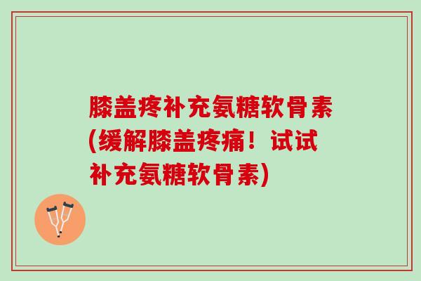 膝盖疼补充氨糖软骨素(缓解膝盖疼痛！试试补充氨糖软骨素)