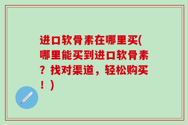 进口软骨素在哪里买(哪里能买到进口软骨素？找对渠道，轻松购买！)