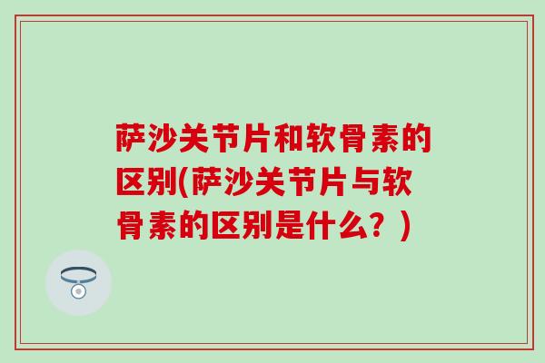 萨沙关节片和软骨素的区别(萨沙关节片与软骨素的区别是什么？)