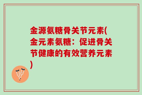 金源氨糖骨关节元素(金元素氨糖：促进骨关节健康的有效营养元素)