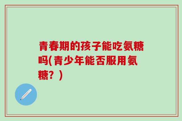 青春期的孩子能吃氨糖吗(青少年能否服用氨糖？)