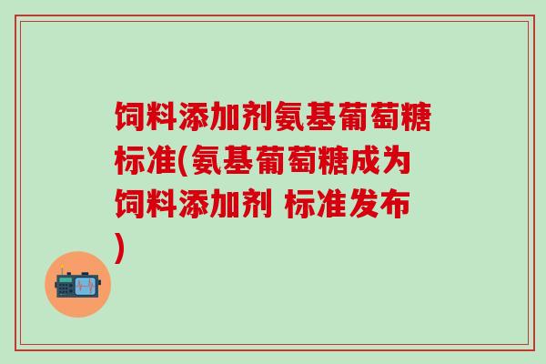 饲料添加剂氨基葡萄糖标准(氨基葡萄糖成为饲料添加剂 标准发布)