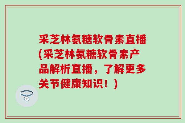采芝林氨糖软骨素直播(采芝林氨糖软骨素产品解析直播，了解更多关节健康知识！)