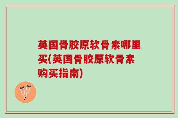 英国骨胶原软骨素哪里买(英国骨胶原软骨素购买指南)