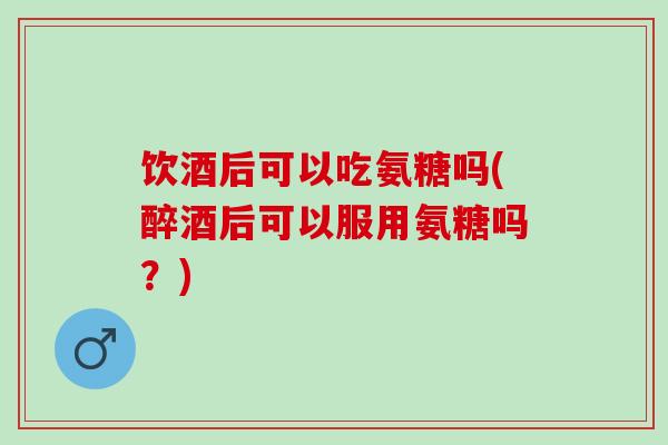 饮酒后可以吃氨糖吗(醉酒后可以服用氨糖吗？)