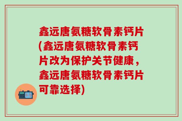 鑫远唐氨糖软骨素钙片(鑫远唐氨糖软骨素钙片改为保护关节健康，鑫远唐氨糖软骨素钙片可靠选择)