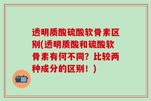 透明质酸硫酸软骨素区别(透明质酸和硫酸软骨素有何不同？比较两种成分的区别！)