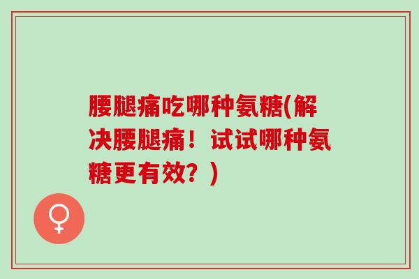 腰腿痛吃哪种氨糖(解决腰腿痛！试试哪种氨糖更有效？)