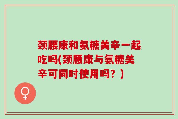 颈腰康和氨糖美辛一起吃吗(颈腰康与氨糖美辛可同时使用吗？)