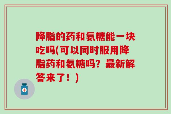 降脂的药和氨糖能一块吃吗(可以同时服用降脂药和氨糖吗？最新解答来了！)