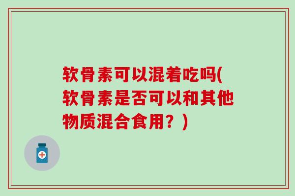 软骨素可以混着吃吗(软骨素是否可以和其他物质混合食用？)