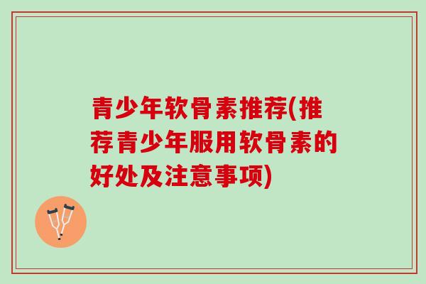 青少年软骨素推荐(推荐青少年服用软骨素的好处及注意事项)