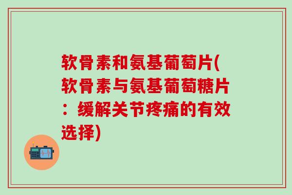 软骨素和氨基葡萄片(软骨素与氨基葡萄糖片：缓解关节的有效选择)