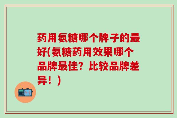 药用氨糖哪个牌子的最好(氨糖药用效果哪个品牌最佳？比较品牌差异！)