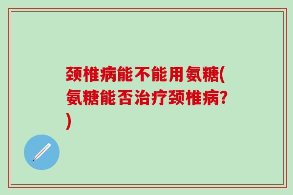 颈椎病能不能用氨糖(氨糖能否治疗颈椎病？)