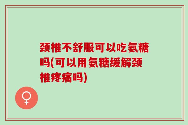 颈椎不舒服可以吃氨糖吗(可以用氨糖缓解颈椎疼痛吗)