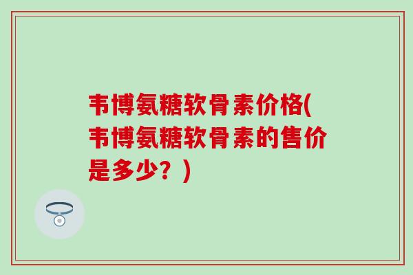 韦博氨糖软骨素价格(韦博氨糖软骨素的售价是多少？)