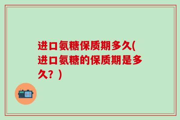进口氨糖保质期多久(进口氨糖的保质期是多久？)
