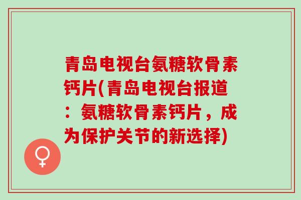 青岛电视台氨糖软骨素钙片(青岛电视台报道：氨糖软骨素钙片，成为保护关节的新选择)