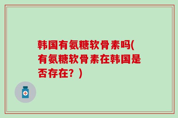 韩国有氨糖软骨素吗(有氨糖软骨素在韩国是否存在？)