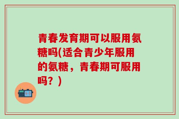 青春发育期可以服用氨糖吗(适合青少年服用的氨糖，青春期可服用吗？)