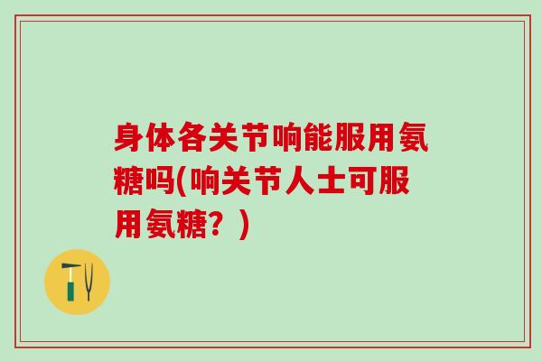 身体各关节响能服用氨糖吗(响关节人士可服用氨糖？)