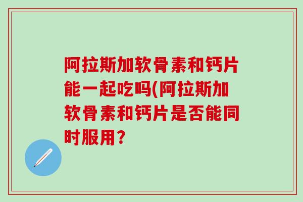 阿拉斯加软骨素和钙片能一起吃吗(阿拉斯加软骨素和钙片是否能同时服用？