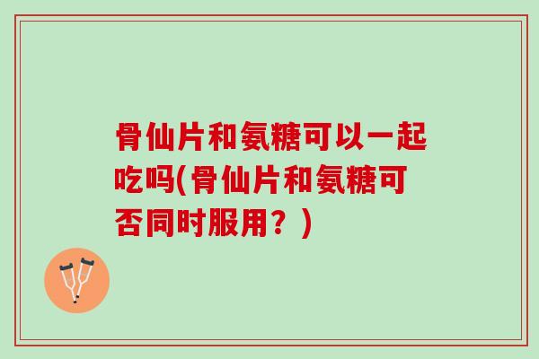 骨仙片和氨糖可以一起吃吗(骨仙片和氨糖可否同时服用？)