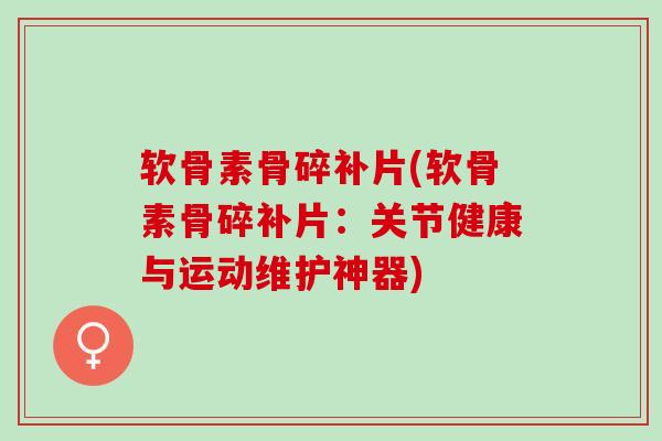 软骨素骨碎补片(软骨素骨碎补片：关节健康与运动维护神器)