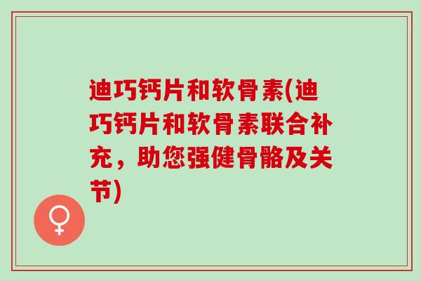 迪巧钙片和软骨素(迪巧钙片和软骨素联合补充，助您强健骨骼及关节)